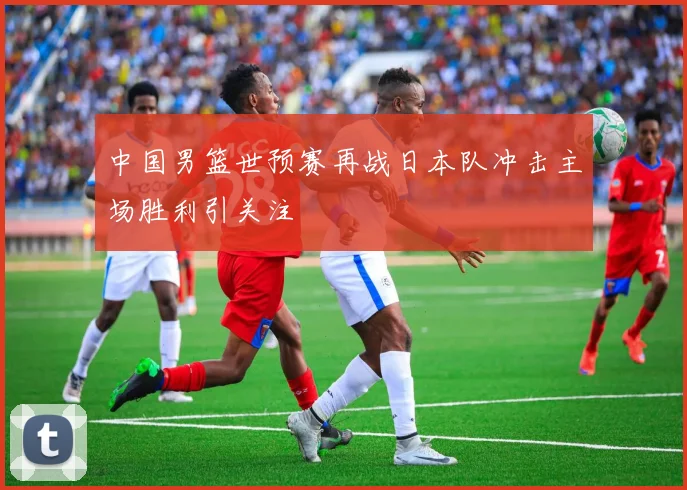 中国男篮世预赛再战日本队冲击主场胜利引关注