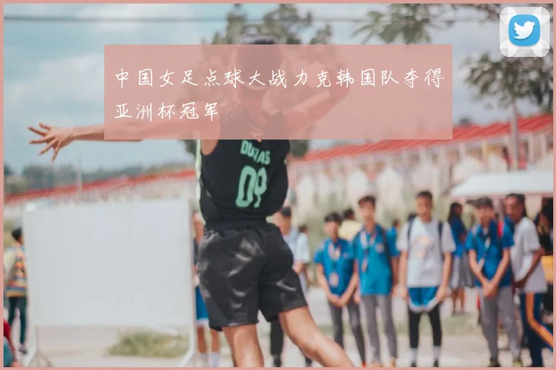 中国女足点球大战力克韩国队夺得亚洲杯冠军