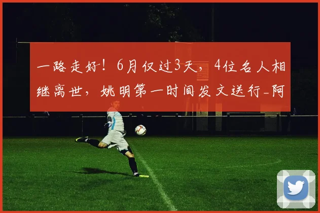 一路走好！6月仅过3天，4位名人相继离世，姚明第一时间发文送行_阿德尔曼_中国_时代
