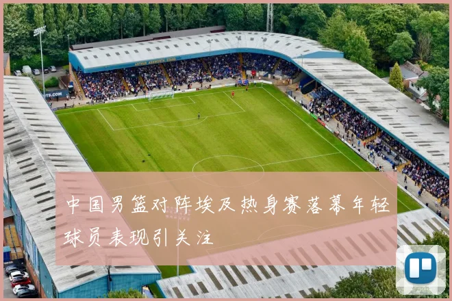 中国男篮对阵埃及热身赛落幕年轻球员表现引关注