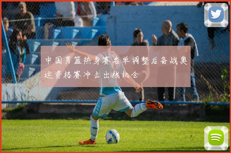 中国男篮热身赛名单调整后备战奥运资格赛冲击出线机会