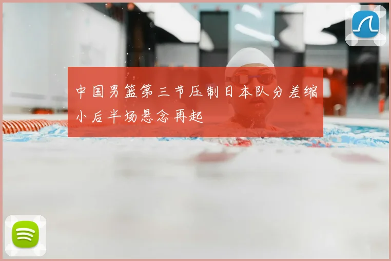 中国男篮第三节压制日本队分差缩小后半场悬念再起