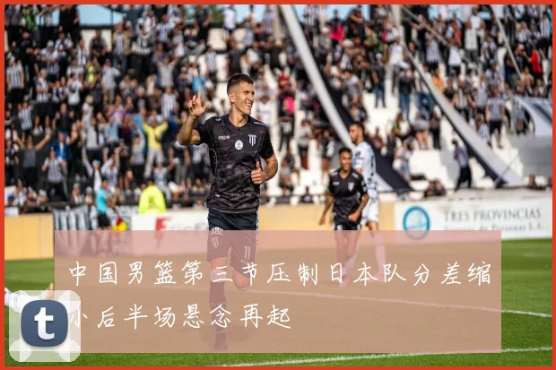 中国男篮第三节压制日本队分差缩小后半场悬念再起