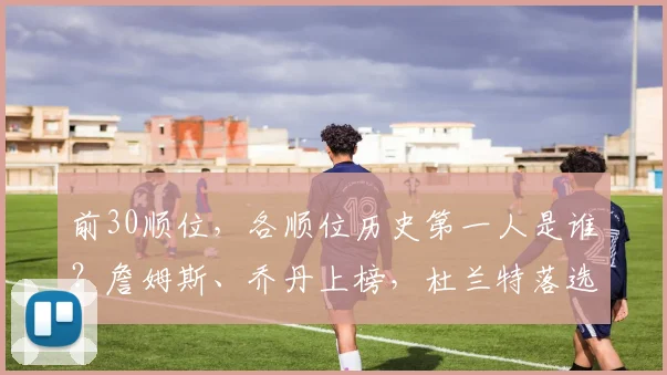 前30顺位，各顺位历史第一人是谁？詹姆斯、乔丹上榜，杜兰特落选