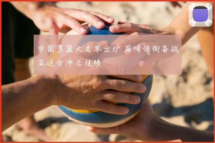 中国男篮大名单出炉 周琦领衔备战亚运会冲击佳绩