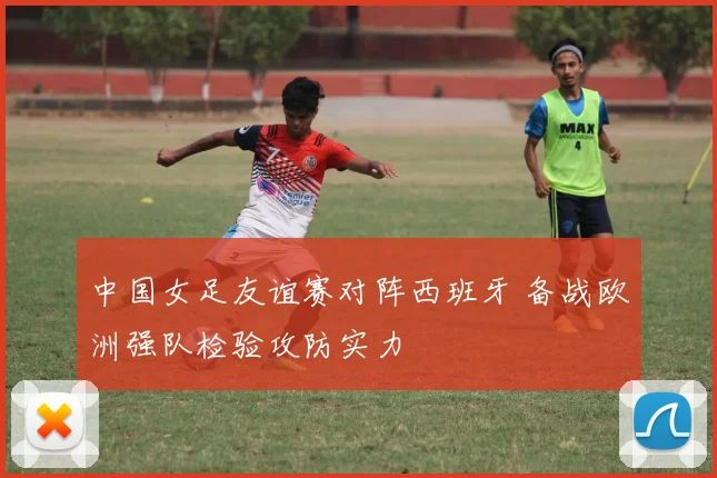 中国女足友谊赛对阵西班牙 备战欧洲强队检验攻防实力