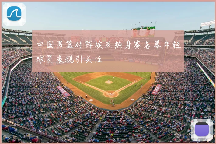 中国男篮对阵埃及热身赛落幕年轻球员表现引关注