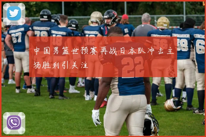 中国男篮世预赛再战日本队冲击主场胜利引关注