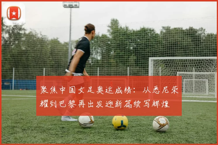 聚焦中国女足奥运成绩:从悉尼荣耀到巴黎再出发迎新篇续写辉煌