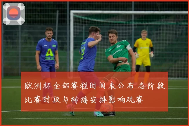 欧洲杯全部赛程时间表公布 各阶段比赛时段与转播安排影响观赛