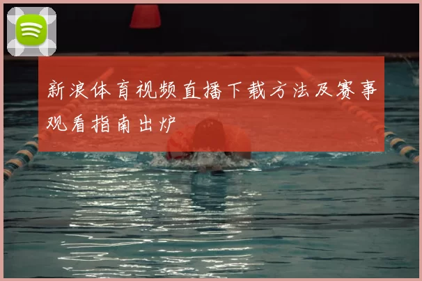 新浪体育视频直播下载方法及赛事观看指南出炉