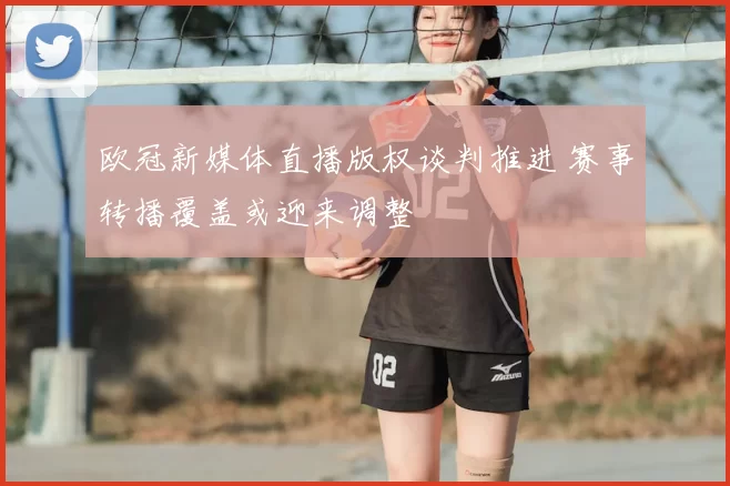 欧冠新媒体直播版权谈判推进 赛事转播覆盖或迎来调整