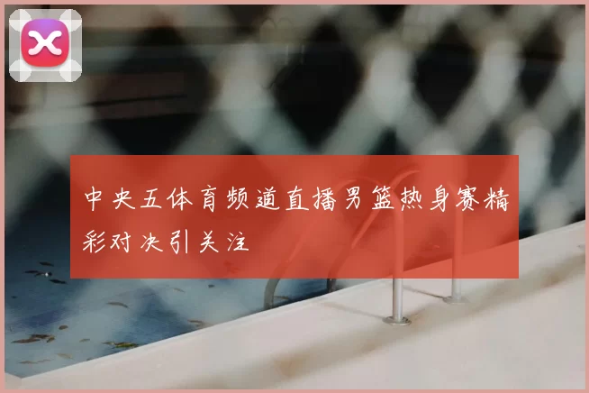 中央五体育频道直播男篮热身赛精彩对决引关注