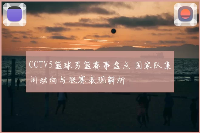 CCTV5篮球男篮赛事盘点 国家队集训动向与联赛表现解析