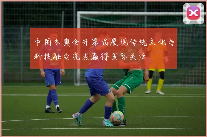 中国冬奥会开幕式展现传统文化与科技融合亮点赢得国际关注