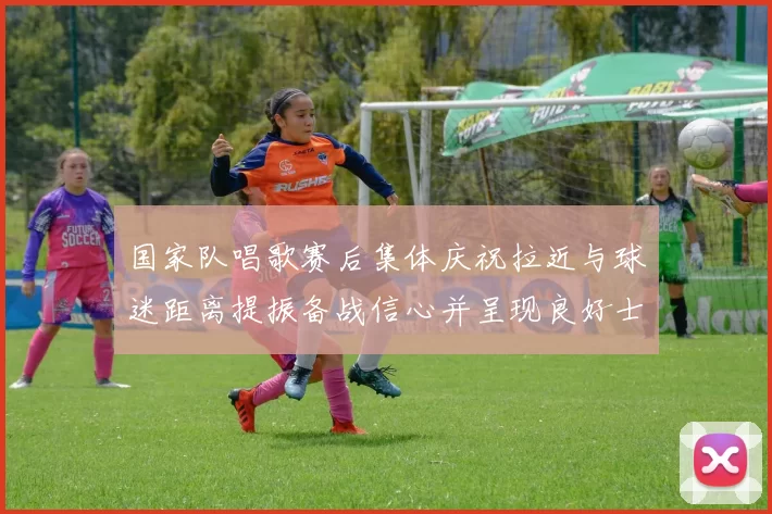 国家队唱歌赛后集体庆祝拉近与球迷距离提振备战信心并呈现良好士气