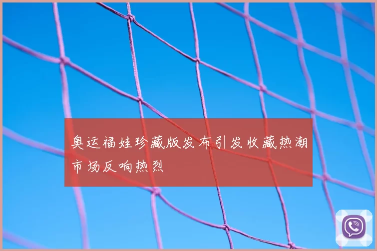 奥运福娃珍藏版发布引发收藏热潮市场反响热烈