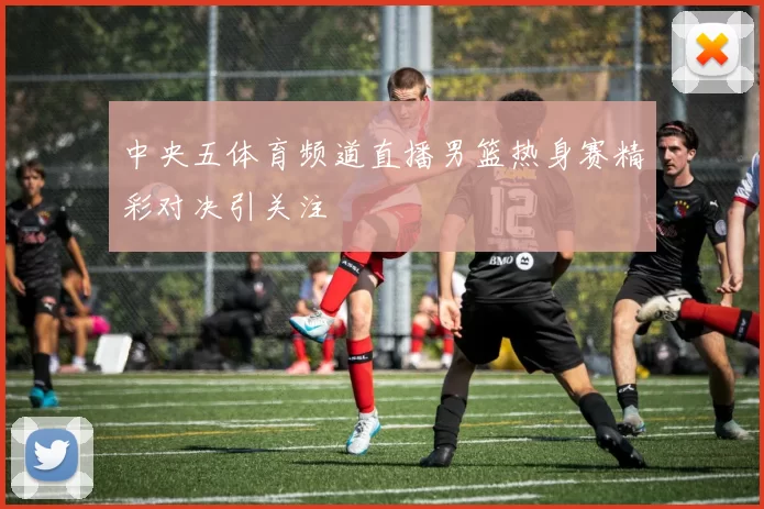 中央五体育频道直播男篮热身赛精彩对决引关注