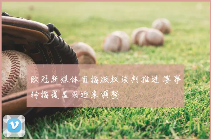 欧冠新媒体直播版权谈判推进 赛事转播覆盖或迎来调整