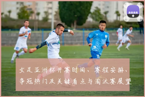 女足亚洲杯开赛时间、赛程安排、争冠热门及关键看点与淘汰赛展望