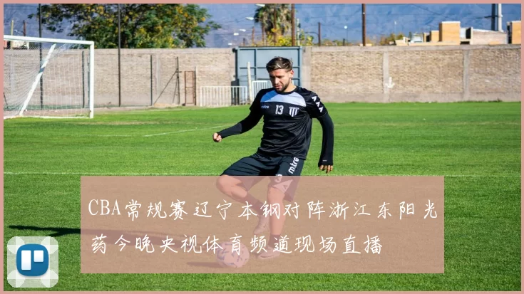 CBA常规赛辽宁本钢对阵浙江东阳光药今晚央视体育频道现场直播