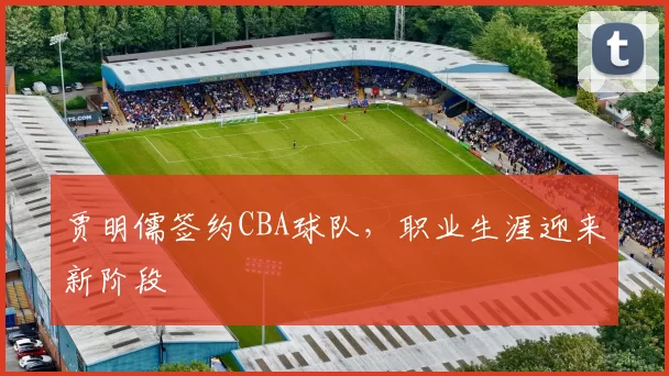 贾明儒签约CBA球队，职业生涯迎来新阶段