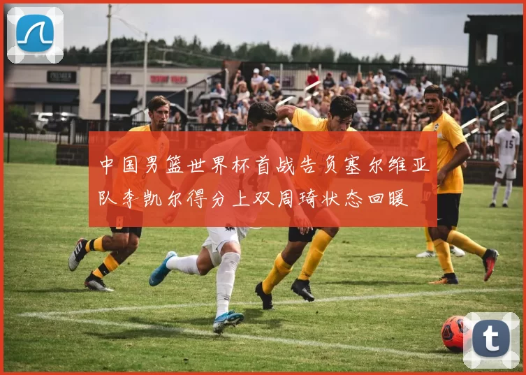 中国男篮世界杯首战告负塞尔维亚队李凯尔得分上双周琦状态回暖