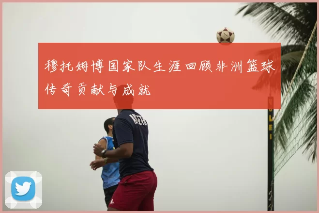 穆托姆博国家队生涯回顾非洲篮球传奇贡献与成就