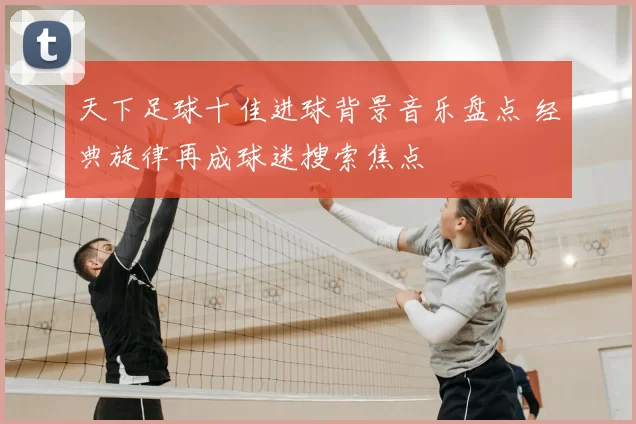 天下足球十佳进球背景音乐盘点 经典旋律再成球迷搜索焦点