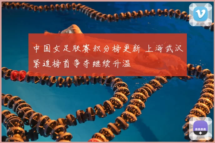 中国女足联赛积分榜更新 上海武汉紧追榜首争夺继续升温