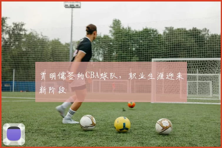 贾明儒签约CBA球队,职业生涯迎来新阶段