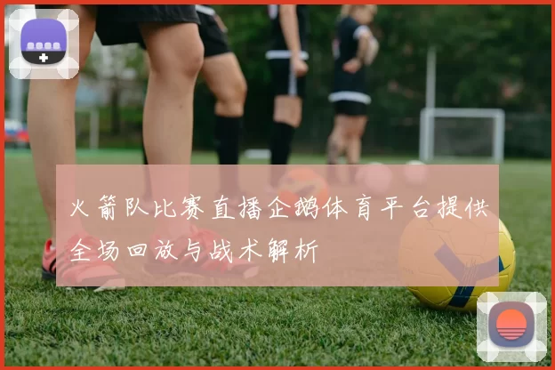 火箭队比赛直播企鹅体育平台提供全场回放与战术解析
