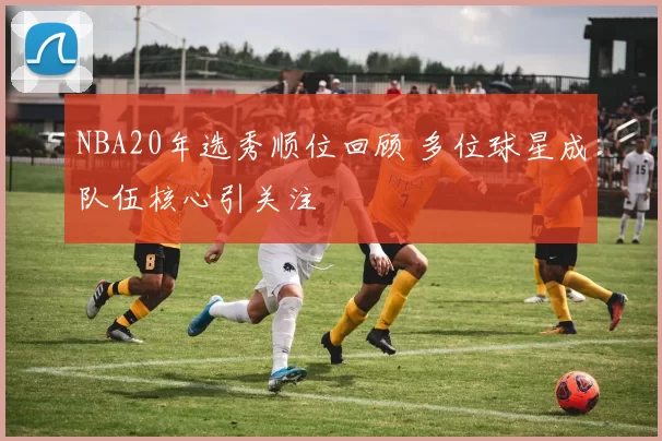 NBA20年选秀顺位回顾 多位球星成队伍核心引关注