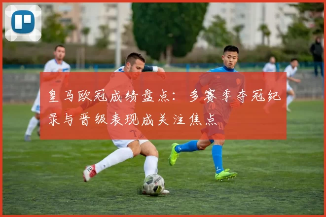 皇马欧冠成绩盘点：多赛季夺冠纪录与晋级表现成关注焦点