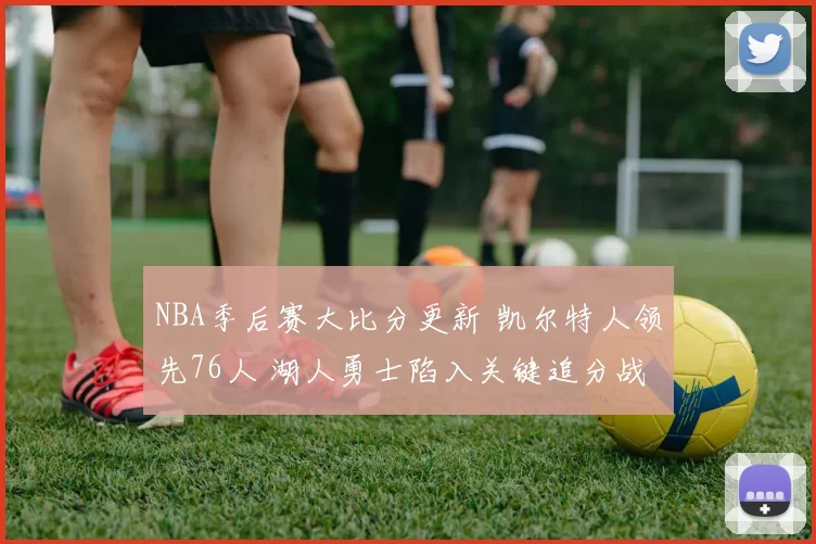 NBA季后赛大比分更新 凯尔特人领先76人 湖人勇士陷入关键追分战