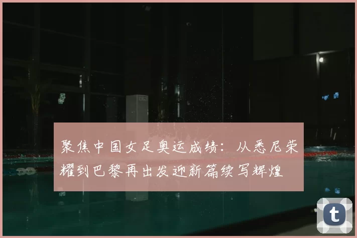 聚焦中国女足奥运成绩：从悉尼荣耀到巴黎再出发迎新篇续写辉煌