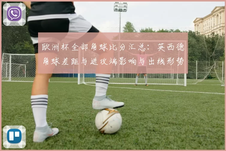 欧洲杯全部角球比分汇总：英西德角球差距与进攻端影响与出线形势分析