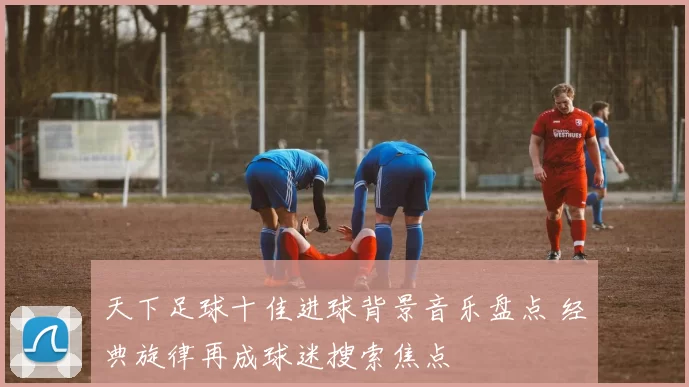天下足球十佳进球背景音乐盘点 经典旋律再成球迷搜索焦点
