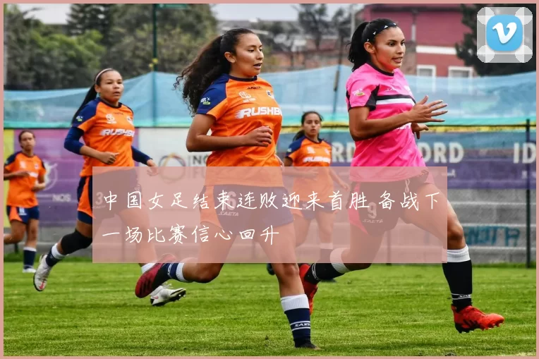 中国女足结束连败迎来首胜 备战下一场比赛信心回升