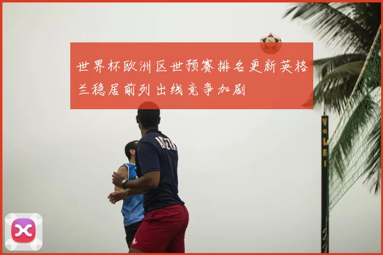 世界杯欧洲区世预赛排名更新英格兰稳居前列出线竞争加剧