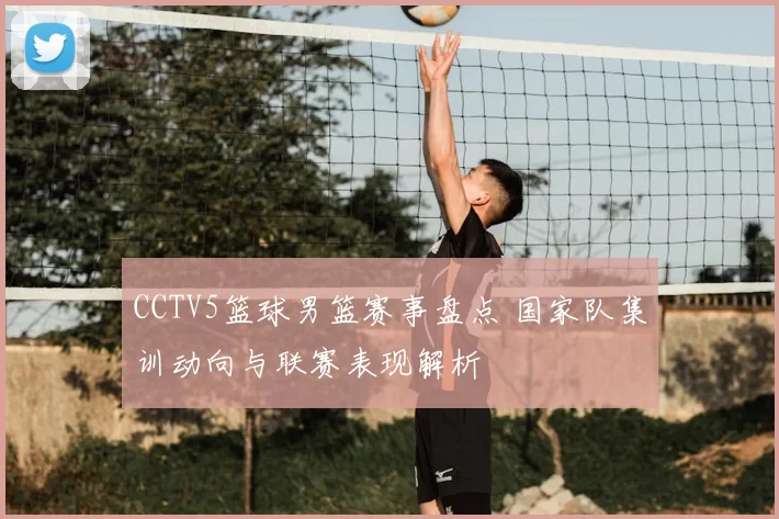 CCTV5篮球男篮赛事盘点 国家队集训动向与联赛表现解析