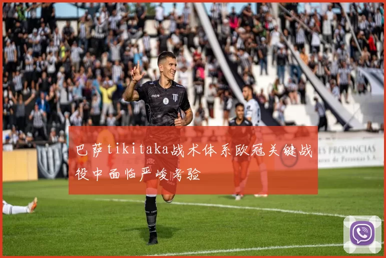 巴萨tikitaka战术体系欧冠关键战役中面临严峻考验