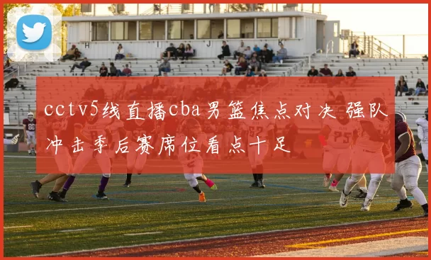 cctv5线直播cba男篮焦点对决 强队冲击季后赛席位看点十足