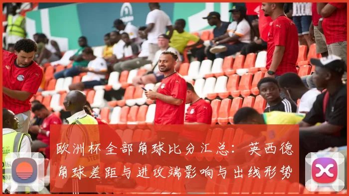 欧洲杯全部角球比分汇总：英西德角球差距与进攻端影响与出线形势分析